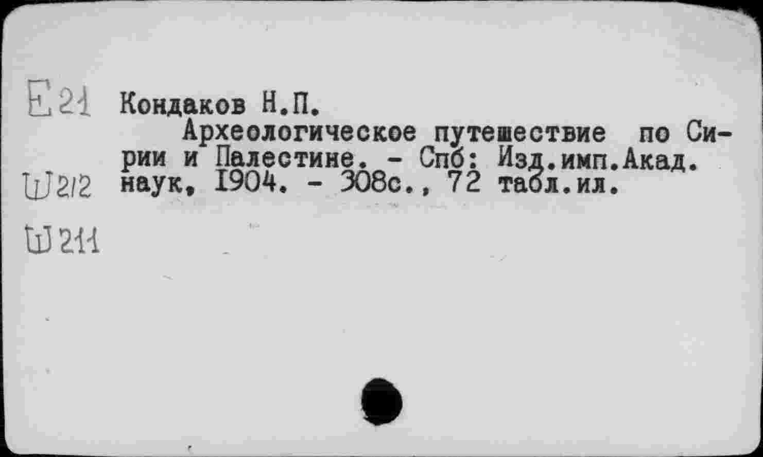 ﻿Кондаков Н.П.
Археологическое путешествие по Сирии и Палестине. - Спб: Изд.имп.Акад. UJ2/2 наук, 1904. - 308с.» 72 табл.ил.
И 2Н